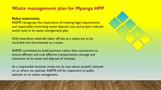 Waste management plan for Mpanga HPP
Policy statements
SAEMS recognizes the importance of meeting legal requirements
and responsibly minimizing waste disposal cost and project induced
social costs in its waste management plan.
Only hazardous materials taken off site as a waste are to be
recorded and documented as a waste.
SAEMS committed to build partners rather than contractors to
ensure efficient and cost effective transportation, storage and
treatment of its waste and disposal of residues.
As a responsible business entity, we do care about people’s attitude
on us where we operate. SAEMS will be responsive to public
attitude on its waste management.
 