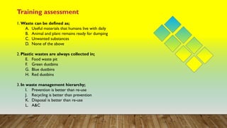 Training assessment
1. Waste can be defined as;
A. Useful materials that humans live with daily
B. Animal and plant remains ready for dumping
C. Unwanted substances
D. None of the above
2. Plastic wastes are always collected in;
E. Food waste pit
F. Green dustbins
G. Blue dustbins
H. Red dustbins
3. In waste management hierarchy;
I. Prevention is better than re-use
J. Recycling is better than prevention
K. Disposal is better than re-use
L. A&C
 