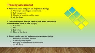Training assessment
4. Absorbent socks and pads are important during;
A. Working in water-logged environments
B. Spill management
C. Cleaning of sensitive machine parts
D. All the above
5. The following can damage a septic tank when improperly
dumped in the toilet or sink except;
E. Condoms
F. Oil
G. Baby wipes
H. None of the above
6. Gloves, masks, overalls and gumboots are used during;
I. Handling of hazardous materials
J. Collecting sharp objects
K. Packaging of food remains as animal feeds
L. All the above
 