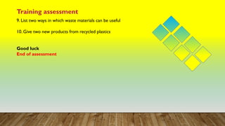 Training assessment
9. List two ways in which waste materials can be useful
10. Give two new products from recycled plastics
Good luck
End of assessment
 