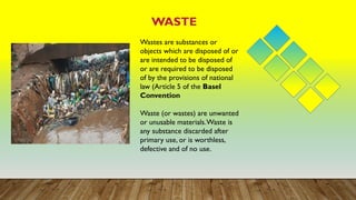 WASTE
Wastes are substances or
objects which are disposed of or
are intended to be disposed of
or are required to be disposed
of by the provisions of national
law (Article 5 of the Basel
Convention
Waste (or wastes) are unwanted
or unusable materials.Waste is
any substance discarded after
primary use, or is worthless,
defective and of no use.
 