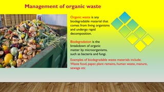 Management of organic waste
Organic waste is any
biodegradable material that
comes from living organisms
and undergo rapid
decomposition.
Biodegradation is the
breakdown of organic
matter by microorganisms,
such as bacteria and fungi.
Examples of biodegradable waste materials include;
Waste food, paper, plant remains, human waste, manure,
sewage etc
 