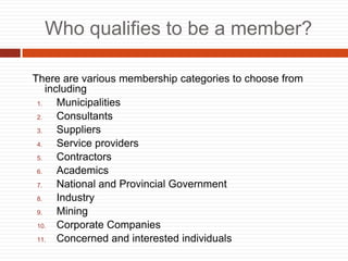 Who qualifies to be a member?
There are various membership categories to choose from
including
1. Municipalities
2. Consultants
3. Suppliers
4. Service providers
5. Contractors
6. Academics
7. National and Provincial Government
8. Industry
9. Mining
10. Corporate Companies
11. Concerned and interested individuals
 