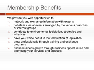 Membership Benefits
We provide you with opportunities to:
1. network and exchange information with experts
2. debate issues at events arranged by the various branches
or interest groups
3. contribute to environmental legislation, strategies and
initiatives
4. have your voice heard in the formulation of legislation
5. grow professionally through training and exchange
programs
6. and in business growth through business opportunities and
promoting your services and products
 