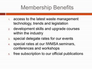 Membership Benefits
1. access to the latest waste management
technology, trends and legislation
2. development skills and upgrade courses
within the industry
3. special delegate rates for our events
4. special rates at our IWMSA seminars,
conferences and workshops
5. free subscription to our official publications
 