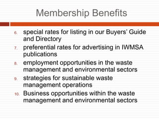 Membership Benefits
6. special rates for listing in our Buyers Guide
and Directory
7. preferential rates for advertising in IWMSA
publications
8. employment opportunities in the waste
management and environmental sectors
9. strategies for sustainable waste
management operations
10. Business opportunities within the waste
management and environmental sectors
 
