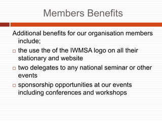 Members Benefits
Additional benefits for our organisation members
include;
? the use the of the IWMSA logo on all their
stationary and website
? two delegates to any national seminar or other
events
? sponsorship opportunities at our events
including conferences and workshops
 