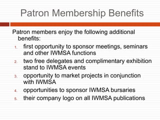 Patron Membership Benefits
Patron members enjoy the following additional
benefits:
1. first opportunity to sponsor meetings, seminars
and other IWMSA functions
2. two free delegates and complimentary exhibition
stand to IWMSA events
3. opportunity to market projects in conjunction
with IWMSA
4. opportunities to sponsor IWMSA bursaries
5. their company logo on all IWMSA publications
 