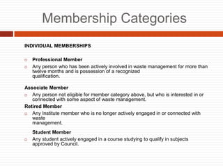 Membership Categories
INDIVIDUAL MEMBERSHIPS
? Professional Member
? Any person who has been actively involved in waste management for more than
twelve months and is possession of a recognized
qualification.
Associate Member
? Any person not eligible for member category above, but who is interested in or
connected with some aspect of waste management.
Retired Member
? Any Institute member who is no longer actively engaged in or connected with
waste
management.
Student Member
? Any student actively engaged in a course studying to qualify in subjects
approved by Council.
 