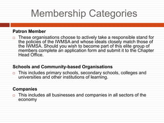 Membership Categories
Patron Member
? These organisations choose to actively take a responsible stand for
the policies of the IWMSA and whose ideals closely match those of
the IWMSA. Should you wish to become part of this elite group of
members complete an application form and submit it to the Chapter
Head Office.
Schools and Community-based Organisations
? This includes primary schools, secondary schools, colleges and
universities and other institutions of learning.
Companies
? This includes all businesses and companies in all sectors of the
economy
 