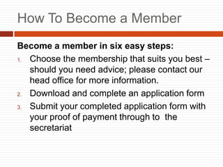 How To Become a Member
Become a member in six easy steps:
1. Choose the membership that suits you best C
should you need advice; please contact our
head office for more information.
2. Download and complete an application form
3. Submit your completed application form with
your proof of payment through to the
secretariat
 