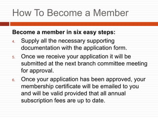 How To Become a Member
Become a member in six easy steps:
4. Supply all the necessary supporting
documentation with the application form.
5. Once we receive your application it will be
submitted at the next branch committee meeting
for approval.
6. Once your application has been approved, your
membership certificate will be emailed to you
and will be valid provided that all annual
subscription fees are up to date.
 
