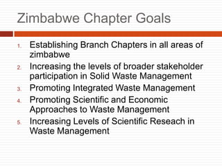 Zimbabwe Chapter Goals
1. Establishing Branch Chapters in all areas of
zimbabwe
2. Increasing the levels of broader stakeholder
participation in Solid Waste Management
3. Promoting Integrated Waste Management
4. Promoting Scientific and Economic
Approaches to Waste Management
5. Increasing Levels of Scientific Reseach in
Waste Management
 