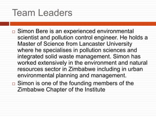 Team Leaders
? Simon Bere is an experienced environmental
scientist and pollution control engineer. He holds a
Master of Science from Lancaster University
where he specialises in pollution sciences and
integrated solid waste management. Simon has
worked extensively in the environment and natural
resources sector in Zimbabwe including in urban
environmental planning and management.
? Simon is one of the founding members of the
Zimbabwe Chapter of the Institute
 