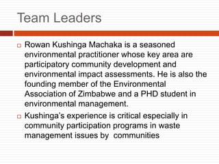 Team Leaders
? Rowan Kushinga Machaka is a seasoned
environmental practitioner whose key area are
participatory community development and
environmental impact assessments. He is also the
founding member of the Environmental
Association of Zimbabwe and a PHD student in
environmental management.
? Kushingas experience is critical especially in
community participation programs in waste
management issues by communities
 