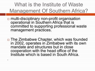 What is the Institute of Waste
Management Of Southern Africa?
? multi-disciplinary non-profit organisation
operational in Southern Africa that is
committed to supporting professional waste
management practices.
? The Zimbabwe Chapter, which was founded
in 2002, operates in Zimbabwe with its own
mandate and structures but in close
cooperation with the head office of the
Institute which is based in South Africa.
.
 