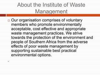 About the Institute of Waste
Management
? Our organisation comprises of voluntary
members who promote environmentally
acceptable, cost effective and appropriate
waste management practices. We strive
towards the protection of the environment and
people of Southern Africa from the adverse
effects of poor waste management by
supporting sustainable best practical
environmental options.
.
 