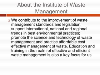 About the Institute of Waste
Management
? We contribute to the improvement of waste
management standards and legislation,
support international, national and regional
trends in best environmental practices;
promote the science and technology of waste
management and practice affordable cost
effective management of waste. Education and
training in the realm of effective and efficient
waste management is also a key focus for us.
 