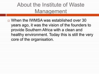 About the Institute of Waste
Management
? When the IWMSA was established over 30
years ago, it was the vision of the founders to
provide Southern Africa with a clean and
healthy environment. Today this is still the very
core of the organisation.
 