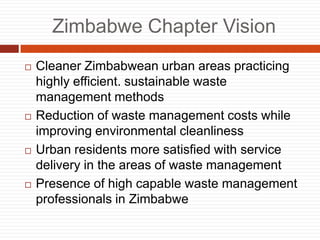 Zimbabwe Chapter Vision
? Cleaner Zimbabwean urban areas practicing
highly efficient. sustainable waste
management methods
? Reduction of waste management costs while
improving environmental cleanliness
? Urban residents more satisfied with service
delivery in the areas of waste management
? Presence of high capable waste management
professionals in Zimbabwe
 