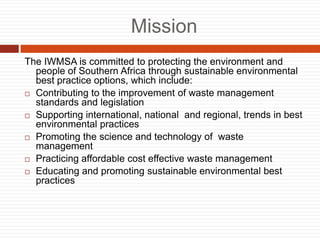 Mission
The IWMSA is committed to protecting the environment and
people of Southern Africa through sustainable environmental
best practice options, which include:
? Contributing to the improvement of waste management
standards and legislation
? Supporting international, national and regional, trends in best
environmental practices
? Promoting the science and technology of waste
management
? Practicing affordable cost effective waste management
? Educating and promoting sustainable environmental best
practices
 