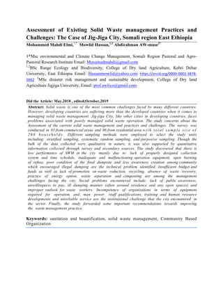 Assessment of Existing Solid Waste management Practices and
Challenges: The Case of Jig-Jiga City, Somali region East Ethiopia
Mohammed Mahdi Elmi,1,*
Mowlid Hassan,1,2
Abdirahman AW-muse2*
1*Msc environmental and Climate Change Management, Somali Region Pastoral and Agro-
Pastoral Research Institute Email: Muxamadmahdi@gmail.com
1,2
BSc Range Ecology and Biodiversity, College of Dry land Agriculture, Kebri Dehar
University, East Ethiopia Email: Hassanmowlid@yahoo.com https://orcid.org/0000-0002-3878-
5662
2
MSc disaster risk management and sustainable development, College of Dry land
Agriculture Jigjiga University, Email: prof.awliyo@gmail.com
Did the Article: May,2018 , edited,October,2019
Abstract: Solid waste is one of the most common challenges faced by many different countries.
However, developing countries are suffering more than the developed countries when it comes to
managing solid waste management. Jig-jiga City, like other cities in developing countries, faces
problems associated with poorly managed solid waste operation. The study concerns about the
Assessment of the current solid waste management and practices and challenges. The survey was
conducted in 03 from commercial areas and 06 from residential area w i t h t o t a l s a m p l e s i z e o f
2 9 8 h o u s e h o l d s . Different sampling methods were employed to select the study units
including: stratified sampling, systematic random sampling, and purposive sampling. Though the
bulk of the data collected were qualitative in nature, it was also supported by quantitative
information collected through survey and secondary sources. The study discovered that there is
low performance of SWM in the city mainly due to: lack of properly designed collection
system and time schedule, inadequate and malfunctioning operation equipment, open burning
of refuse, poor condition of the final dumpsite and less awareness creation among community
which encouraged illegal dumping are the technical problem identified. Insufficient budget and
funds as well as lack of promotion on waste reduction, recycling, absence of waste recovery,
practice of energy option, waste separation and composting are among the management
challenges facing the city. Social problems encountered include: lack of public awareness,
unwillingness to pay, ill dumping manner (often around residence and any open spaces) and
improper outlook for waste workers. Incompetence of organizations in terms of equipment
required for operation and man power /staff qualifications, training and human resource
developments and unreliable service are the institutional challenge that the city encountered in
the sector. Finally, the study forwarded some important recommendations towards improving
the waste management practice.
	
Keywords: sanitation and beautification, solid waste management, Community Based
Organization
 
