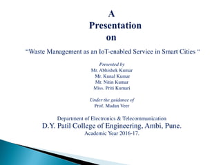 “Waste Management as an IoT-enabled Service in Smart Cities ”
Presented by
Mr. Abhishek Kumar
Mr. Kunal Kumar
Mr. Nitin Kumar
Miss. Priti Kumari
Under the guidance of
Prof. Madan Veer
Department of Electronics & Telecommunication
D.Y. Patil College of Engineering, Ambi, Pune.
Academic Year 2016-17.
 