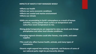 IMPACTS OF WASTE IF NOT MANAGED WISELY
•Affects our health
•Affects our socio-economic conditions
•Affects our coastal and marine environment
•Affects our climate
•GHGs are accumulating in Earth’s atmosphere as a result of human
activities, causing global mean surface air temperature and
subsurface ocean temperature to rise.
•Rising global temperatures are expected to raise sea levels and change
precipitation and other local climate conditions.
•Changing regional climates could alter forests, crop yields, and water
supplies.
•This could also affect human health, animals, and many types of
ecosystems.
•Deserts might expand into existing rangelands, and features of some of
our national parks might be permanently altered.
 