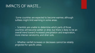 IMPACTS OF WASTE…
- Some countries are expected to become warmer, although
sulfates might limit warming in some areas.
- Scientists are unable to determine which parts of those
countries will become wetter or drier, but there is likely to be an
overall trend toward increased precipitation and evaporation,
more intense rainstorms, and drier soils.
- Whether rainfall increases or decreases cannot be reliably
projected for specific areas.
 