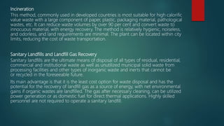 Incineration
This method, commonly used in developed countries is most suitable for high calorific
value waste with a large component of paper, plastic, packaging material, pathological
wastes, etc. It can reduce waste volumes by over 90 per cent and convert waste to
innocuous material, with energy recovery. The method is relatively hygienic, noiseless,
and odorless, and land requirements are minimal. The plant can be located within city
limits, reducing the cost of waste transportation.
Sanitary Landfills and Landfill Gas Recovery
Sanitary landfills are the ultimate means of disposal of all types of residual, residential,
commercial and institutional waste as well as unutilized municipal solid waste from
processing facilities and other types of inorganic waste and inerts that cannot be
or recycled in the foreseeable future.
Its main advantage is that it is the least cost option for waste disposal and has the
potential for the recovery of landfill gas as a source of energy, with net environmental
gains if organic wastes are landfilled. The gas after necessary cleaning, can be utilized
power generation or as domestic fuel for direct thermal applications. Highly skilled
personnel are not required to operate a sanitary landfill.
 