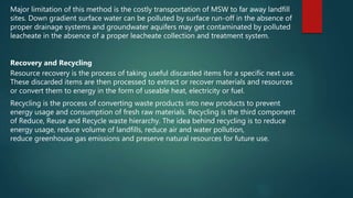 Major limitation of this method is the costly transportation of MSW to far away landfill
sites. Down gradient surface water can be polluted by surface run-off in the absence of
proper drainage systems and groundwater aquifers may get contaminated by polluted
leacheate in the absence of a proper leacheate collection and treatment system.
Recovery and Recycling
Resource recovery is the process of taking useful discarded items for a specific next use.
These discarded items are then processed to extract or recover materials and resources
or convert them to energy in the form of useable heat, electricity or fuel.
Recycling is the process of converting waste products into new products to prevent
energy usage and consumption of fresh raw materials. Recycling is the third component
of Reduce, Reuse and Recycle waste hierarchy. The idea behind recycling is to reduce
energy usage, reduce volume of landfills, reduce air and water pollution,
reduce greenhouse gas emissions and preserve natural resources for future use.
 