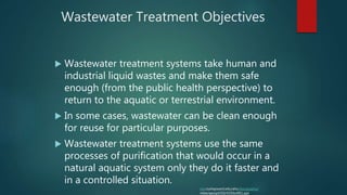 Wastewater Treatment Objectives
 Wastewater treatment systems take human and
industrial liquid wastes and make them safe
enough (from the public health perspective) to
return to the aquatic or terrestrial environment.
 In some cases, wastewater can be clean enough
for reuse for particular purposes.
 Wastewater treatment systems use the same
processes of purification that would occur in a
natural aquatic system only they do it faster and
in a controlled situation.
isis.csuhayward.edu/alss/Geography/
mlee/geog4350/4350c4f01.ppt
 