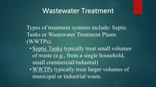 Wastewater Treatment
Types of treatment systems include: Septic
Tanks or Wastewater Treatment Plants
(WWTPs).
•Septic Tanks typically treat small volumes
of waste (e.g., from a single household,
small commercial/industral)
•WWTPs typically treat larger volumes of
municipal or industrial waste.
 