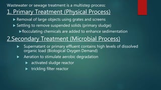Wastewater or sewage treatment is a multistep process:
1. Primary Treatment (Physical Process)
 Removal of large objects using grates and screens
 Settling to remove suspended solids (primary sludge)
flocculating chemicals are added to enhance sedimentation
2.Secondary Treatment (Microbial Process)
 Supernatant or primary effluent contains high levels of dissolved
organic load (Biological Oxygen Demand)
 Aeration to stimulate aerobic degradation
 activated sludge reactor
 trickling filter reactor
 