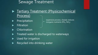 Sewage Treatment
 Tertiary Treatment (Physicochemical
Process)
 Precipitation
 Filtration
 Chlorination
 Treated water is discharged to waterways
 Used for irrigation
 Recycled into drinking water
expensive process, sharply reduces
inorganic nutrients (PO4, NO3)
 