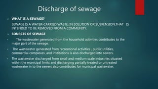 Discharge of sewage
 WHAT IS A SEWAGE?
SEWAGE IS A WATER-CARRIED WASTE, IN SOLUTION OR SUSPENSION,THAT IS
INTENDED TO BE REMOVED FROM A COMMUNITY.
 SOURCES OF SEWAGE
• The wastewater generated from the household activities contributes to the
major part of the sewage.
• The wastewater generated from recreational activities , public utilities,
commercial complexes ,and institutions is also discharged into sewers.
• The wastewater discharged from small and medium scale industries situated
within the municipal limits and discharging partially treated or untreated
wastewater in to the sewers also contributes for municipal wastewater.
 