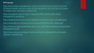 Bibliograpy:
http://www.waste-management-world.com/articles/print/volume-9/issue-
4/features/waste-sorting-a-look-at-the-separation-and-sorting-techniques-
in-todayrsquos-european-market.html
http://bangalore.citizenmatters.in/articles/4561-swmrt-solid-waste-
management-guidelines
http://gogreenamericatv.com/4-methods-of-proper-waste-management/
http://www.iitk.ac.in/3inetwork/html/reports/IIR2006/Solid_Waste.pdf
http://www.un.org/esa/dsd/dsd_aofw_ni/ni_pdfs/NationalReports/korea/Wast
eManagement.pdf
http://www.conserve-energy-future.com/waste-management-and-waste-
disposal-methods.php
 