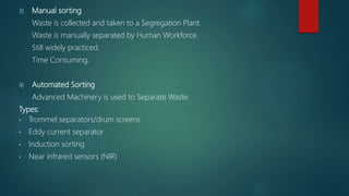 3) Manual sorting
Waste is collected and taken to a Segregation Plant.
Waste is manually separated by Human Workforce.
Still widely practiced.
Time Consuming.
4) Automated Sorting
Advanced Machinery is used to Separate Waste.
Types:
• Trommel separators/drum screens
• Eddy current separator
• Induction sorting
• Near infrared sensors (NIR)
 