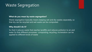 Waste Segregation
What do you mean by waste segregation?
Waste segregation basically means keeping wet and dry wastes separately, so
that dry can be recycled and wet waste can be composted.
Why should I do it?
So that it reduces waste that reaches landfills and reduces pollution to air and
water So that different processes- composting, recycling, incineration can be
applied to different kinds of waste
 