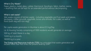 What is Dry Waste?
Paper, plastics, metal, glass, rubber, thermocol, Styrofoam, fabric, leather, rexine,
– anything that can be kept for an extended period without decomposing.
What is wet waste?
Wet waste consists of kitchen waste - including vegetable and fruit peels and pieces,
tea leaves, coffee grounds, eggshells, bones and entrails, fish scales, as well as
food (both veg and non-veg).
Per capita waste generation in Mumbai is about 0.5 kg/Day
i.e. A Housing Society comprising of 1000 residents would generate on average
500 kg of Solid Waste in a day;
15000 kg in a month;
180000 kg in a year.
The Energy and Resources Institute (TERI) has estimated that waste generation will
exceed more than five times the present level by 2047.
 