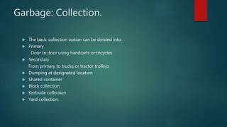  The basic collection option can be divided into:
 Primary
Door to door using handcarts or tricycles
 Secondary
From primary to trucks or tractor trolleys
 Dumping at designated location
 Shared container
 Block collection
 Kerbside collection
 Yard collection.
Garbage: Collection.
 