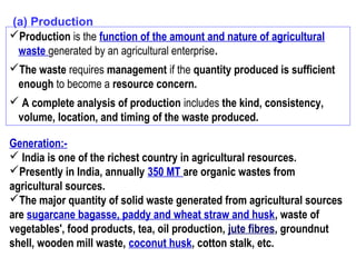 (a) Production
Production is the function of the amount and nature of agricultural
waste generated by an agricultural enterprise.
The waste requires management if the quantity produced is sufficient
enough to become a resource concern.
 A complete analysis of production includes the kind, consistency,
volume, location, and timing of the waste produced.
Generation:-
 India is one of the richest country in agricultural resources.
Presently in India, annually 350 MT are organic wastes from
agricultural sources.
The major quantity of solid waste generated from agricultural sources
are sugarcane bagasse, paddy and wheat straw and husk, waste of
vegetables', food products, tea, oil production, jute fibres, groundnut
shell, wooden mill waste, coconut husk, cotton stalk, etc.
 