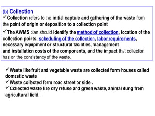 (b) Collection
Collection refers to the initial capture and gathering of the waste from
the point of origin or deposition to a collection point.
The AWMS plan should identify the method of collection, location of the
collection points, scheduling of the collection, labor requirements,
necessary equipment or structural facilities, management
and installation costs of the components, and the impact that collection
has on the consistency of the waste.
Waste like fruit and vegetable waste are collected form houses called
domestic waste
Waste collected form road street or side .
Collected waste like dry refuse and green waste, animal dung from
agricultural field.
 