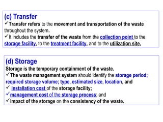 (c) Transfer
Transfer refers to the movement and transportation of the waste
throughout the system.
It includes the transfer of the waste from the collection point to the
storage facility, to the treatment facility, and to the utilization site.
(d) Storage
Storage is the temporary containment of the waste.
The waste management system should identify the storage period;
required storage volume; type, estimated size, location, and
 installation cost of the storage facility;
management cost of the storage process; and
impact of the storage on the consistency of the waste.
 