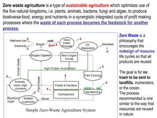 Zero waste agriculture is a type of sustainable agriculture which optimizes use of
the five natural kingdoms, i.e. plants, animals, bacteria, fungi and algae, to produce
biodiverse-food, energy and nutrients in a synergistic integrated cycle of profit making
processes where the waste of each process becomes the feedstock for another
process.
Zero Waste is a
philosophy that
encourages the
redesign of resource
life cycles so that all
products are reused.
The goal is for no
trash to be sent to
landfills, incinerators,
or the ocean.
The process
recommended is one
similar to the way that
resources are reused
in nature
 