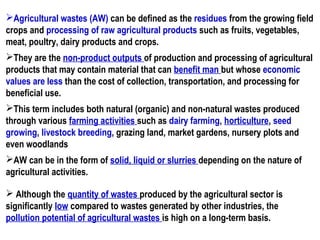 Agricultural wastes (AW) can be defined as the residues from the growing field
crops and processing of raw agricultural products such as fruits, vegetables,
meat, poultry, dairy products and crops.
They are the non-product outputs of production and processing of agricultural
products that may contain material that can benefit man but whose economic
values are less than the cost of collection, transportation, and processing for
beneficial use.
This term includes both natural (organic) and non-natural wastes produced
through various farming activities such as dairy farming, horticulture, seed
growing, livestock breeding, grazing land, market gardens, nursery plots and
even woodlands
AW can be in the form of solid, liquid or slurries depending on the nature of
agricultural activities.
 Although the quantity of wastes produced by the agricultural sector is
significantly low compared to wastes generated by other industries, the
pollution potential of agricultural wastes is high on a long-term basis.
 