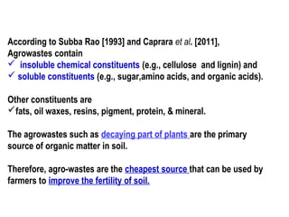 According to Subba Rao [1993] and Caprara et al. [2011],
Agrowastes contain
 insoluble chemical constituents (e.g., cellulose and lignin) and
 soluble constituents (e.g., sugar,amino acids, and organic acids).
Other constituents are
fats, oil waxes, resins, pigment, protein, & mineral.
The agrowastes such as decaying part of plants are the primary
source of organic matter in soil.
Therefore, agro-wastes are the cheapest source that can be used by
farmers to improve the fertility of soil.
 