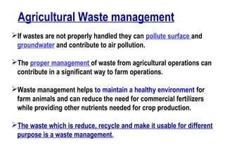 Agricultural Waste management
If wastes are not properly handled they can pollute surface and
groundwater and contribute to air pollution.
The proper management of waste from agricultural operations can
contribute in a significant way to farm operations.
Waste management helps to maintain a healthy environment for
farm animals and can reduce the need for commercial fertilizers
while providing other nutrients needed for crop production.
The waste which is reduce, recycle and make it usable for different
purpose is a waste management.
 