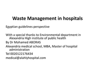 Waste Management in hospitals  Egyptian guidelines perspective With a special thanks to Environmental department in Alexandria High institute of public health By Dr Mohamed ABORAS Alexandria medical school, MBA, Master of hospital administration Tel 0020122176434 medical@alahlyhospital.com 