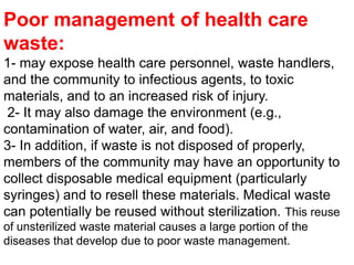 Poor management of health care waste:1- may expose health care personnel, waste handlers, and the community to infectious agents, to toxic materials, and to an increased risk of injury. 2- It may also damage the environment (e.g., contamination of water, air, and food). 3- In addition, if waste is not disposed of properly, members of the community may have an opportunity to collect disposable medical equipment (particularly syringes) and to resell these materials. Medical waste can potentially be reused without sterilization. This reuse of unsterilized waste material causes a large portion of the diseases that develop due to poor waste management. 